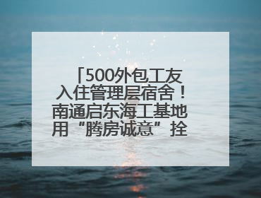 500外包工友入住管理层宿舍！南通启东海工基地用“腾房诚意”拴心留人