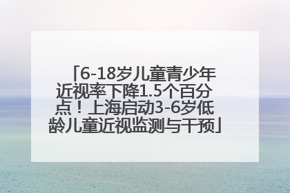 6-18岁儿童青少年近视率下降1.5个百分点！上海启动3-6岁低龄儿童近视监测与干预