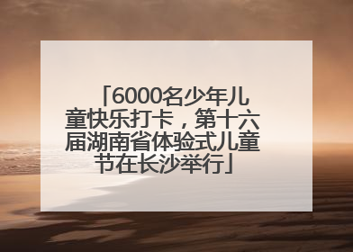 6000名少年儿童快乐打卡，第十六届湖南省体验式儿童节在长沙举行