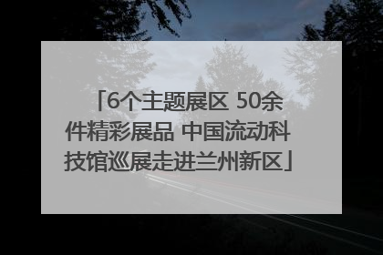 6个主题展区 50余件精彩展品 中国流动科技馆巡展走进兰州新区