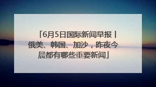 6月5日国际新闻早报丨俄美、韩国、加沙，昨夜今晨都有哪些重要新闻